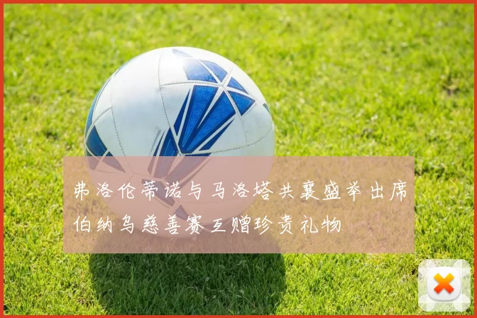 弗洛伦蒂诺与马洛塔共襄盛举出席伯纳乌慈善赛互赠珍贵礼物