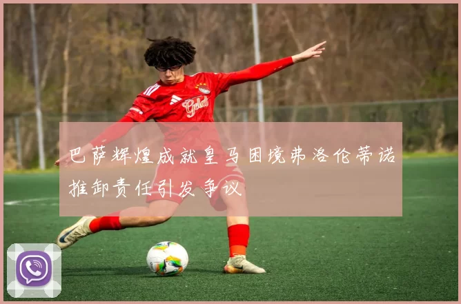 巴萨辉煌成就皇马困境弗洛伦蒂诺推卸责任引发争议