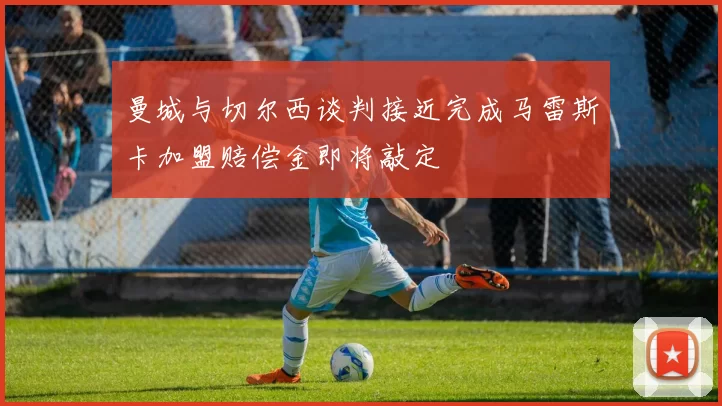 曼城与切尔西谈判接近完成马雷斯卡加盟赔偿金即将敲定