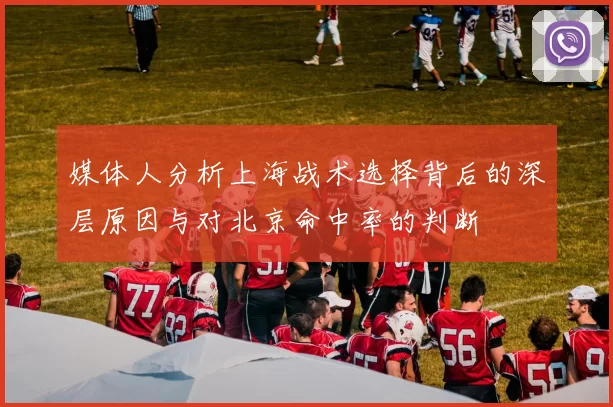 媒体人分析上海战术选择背后的深层原因与对北京命中率的判断