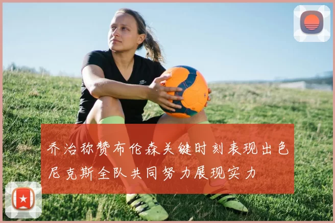 乔治称赞布伦森关键时刻表现出色尼克斯全队共同努力展现实力