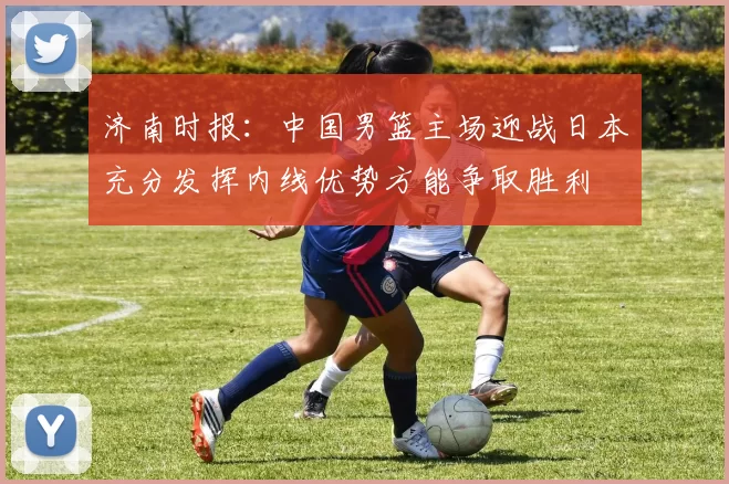 济南时报：中国男篮主场迎战日本充分发挥内线优势方能争取胜利