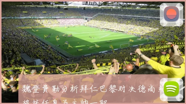 魏登费勒分析拜仁巴黎对决德尚或将接任皇马主帅一职