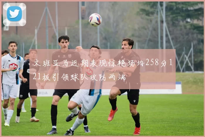 文班亚马近期表现惊艳场均258分121板引领球队攻防两端
