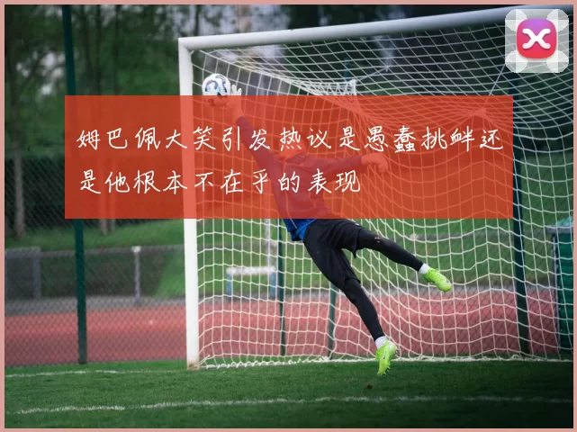姆巴佩大笑引发热议是愚蠢挑衅还是他根本不在乎的表现