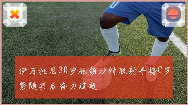 伊万托尼30岁独领沙特联射手榜C罗紧随其后奋力追赶