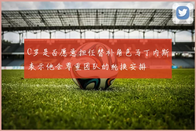 C罗是否愿意担任替补角色马丁内斯表示他会尊重团队的轮换安排