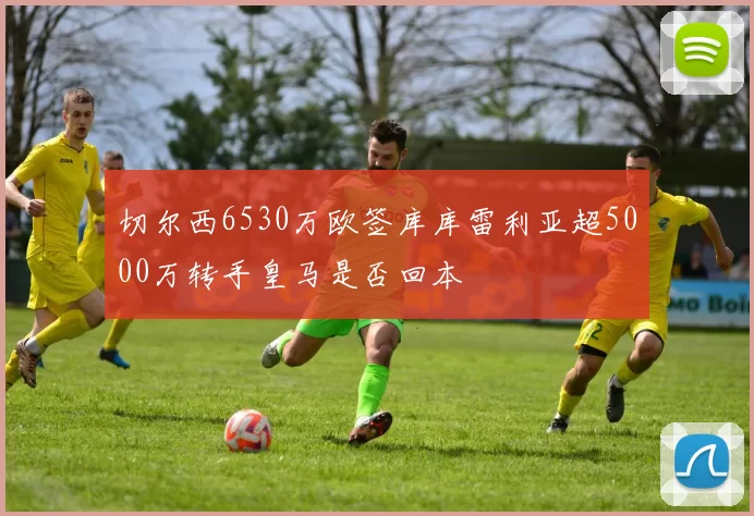 切尔西6530万欧签库库雷利亚超5000万转手皇马是否回本