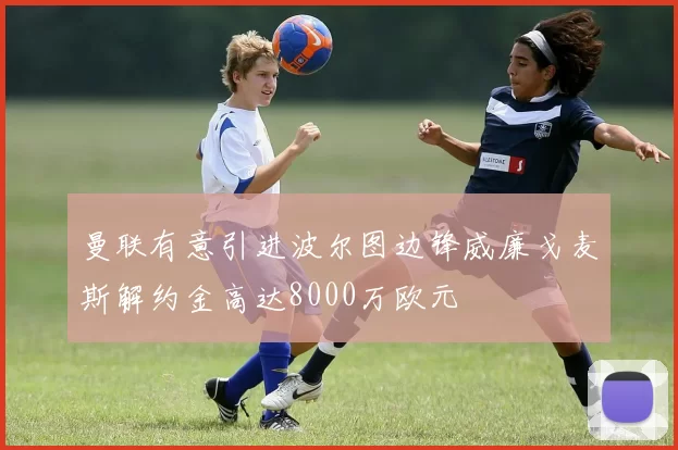 曼联有意引进波尔图边锋威廉戈麦斯解约金高达8000万欧元