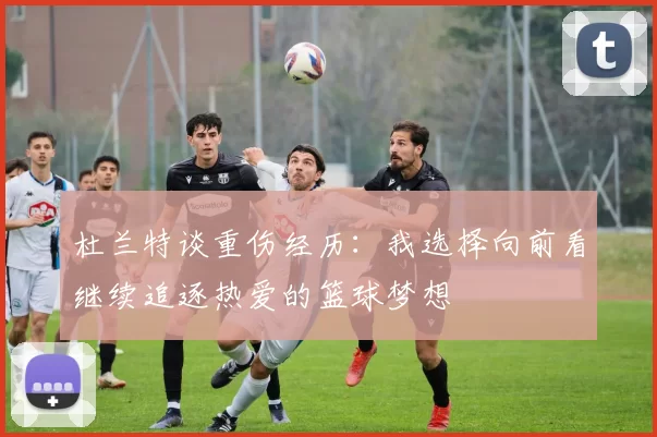 杜兰特谈重伤经历：我选择向前看继续追逐热爱的篮球梦想
