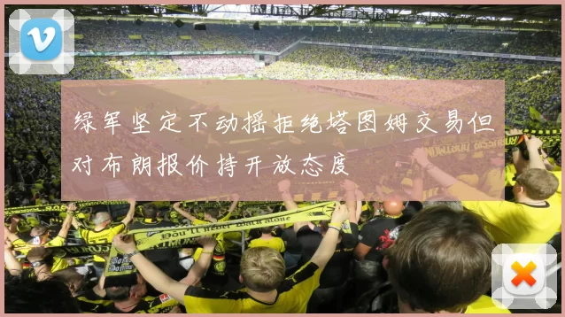绿军坚定不动摇拒绝塔图姆交易但对布朗报价持开放态度