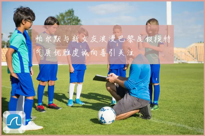 帕尔默与新女友浪漫巴黎度假模特气质优雅虔诚向善引关注