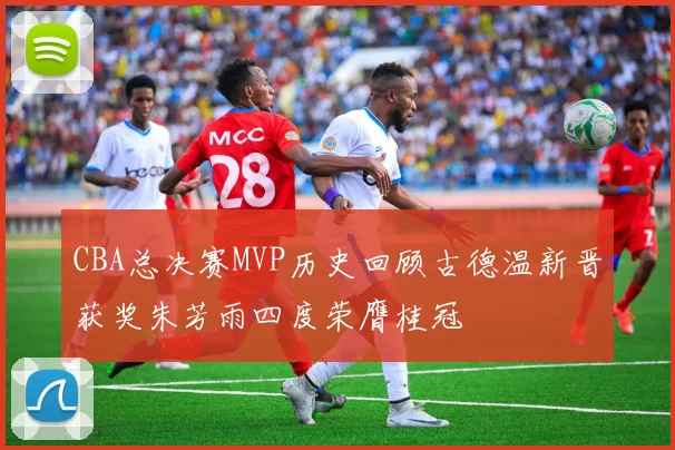 CBA总决赛MVP历史回顾古德温新晋获奖朱芳雨四度荣膺桂冠