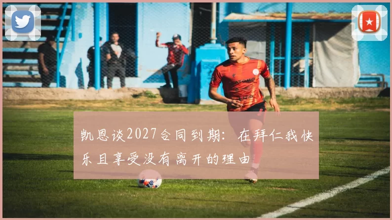 凯恩谈2027合同到期：在拜仁我快乐且享受没有离开的理由