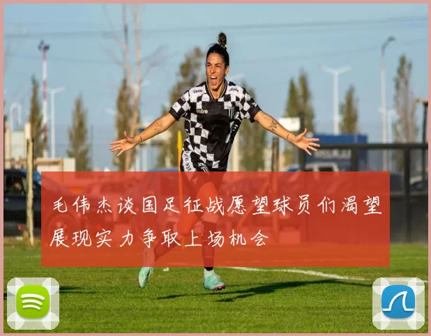毛伟杰谈国足征战愿望球员们渴望展现实力争取上场机会