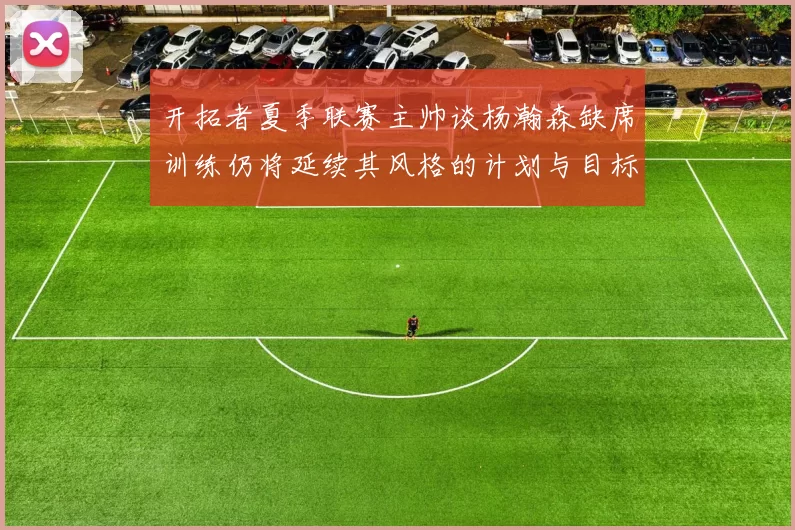开拓者夏季联赛主帅谈杨瀚森缺席训练仍将延续其风格的计划与目标