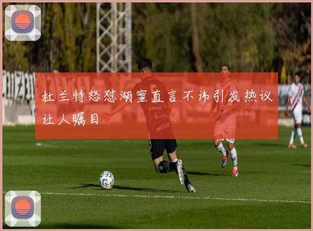 杜兰特怒怼湖蜜直言不讳引发热议让人瞩目