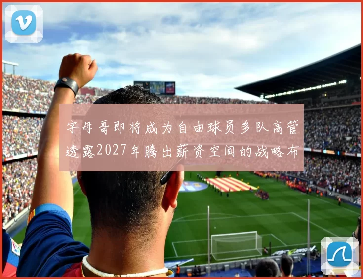 字母哥即将成为自由球员多队高管透露2027年腾出薪资空间的战略布局