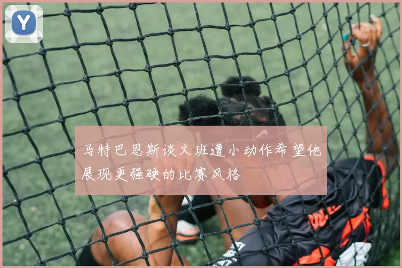 马特巴恩斯谈文班遭小动作希望他展现更强硬的比赛风格