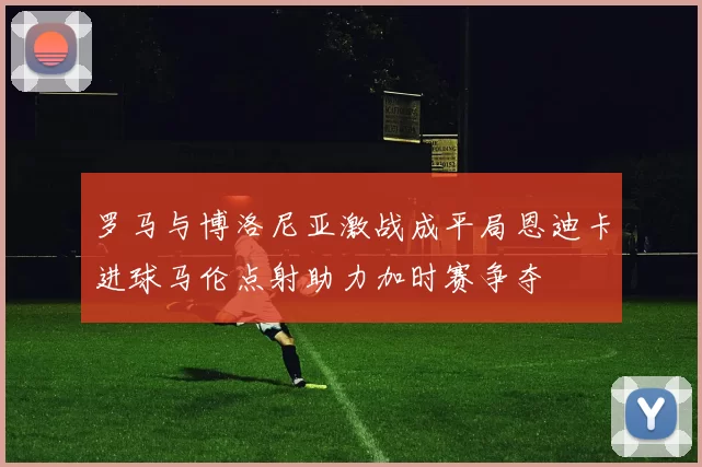 罗马与博洛尼亚激战成平局恩迪卡进球马伦点射助力加时赛争夺