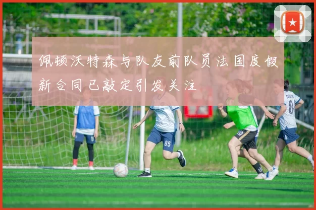 佩顿沃特森与队友前队员法国度假新合同已敲定引发关注