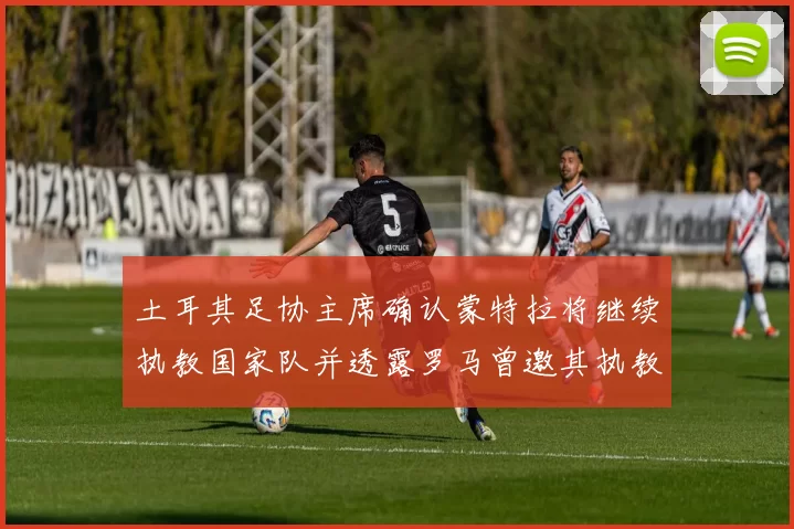 土耳其足协主席确认蒙特拉将继续执教国家队并透露罗马曾邀其执教