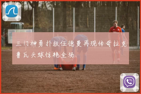 三门神勇扑救伍德曼再现传奇拉克鲁瓦头球惊艳全场