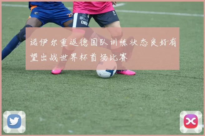 诺伊尔重返德国队训练状态良好有望出战世界杯首场比赛